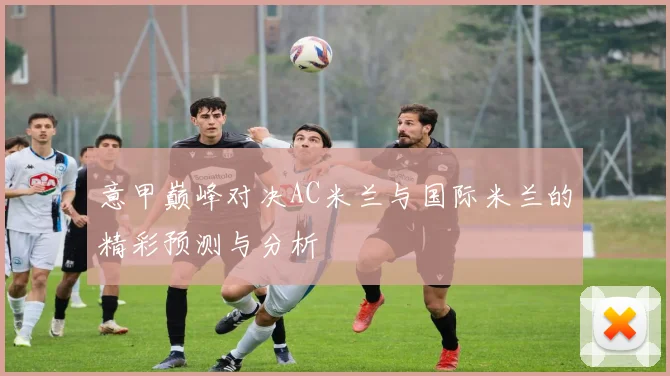 意甲巅峰对决AC米兰与国际米兰的精彩预测与分析