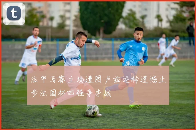 法甲马赛主场遭图卢兹逆转遗憾止步法国杯四强争夺战