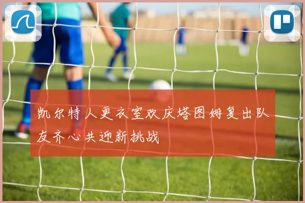 凯尔特人更衣室欢庆塔图姆复出队友齐心共迎新挑战