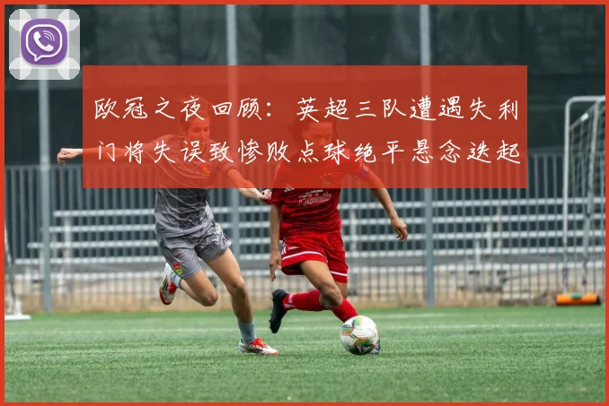 欧冠之夜回顾：英超三队遭遇失利门将失误致惨败点球绝平悬念迭起