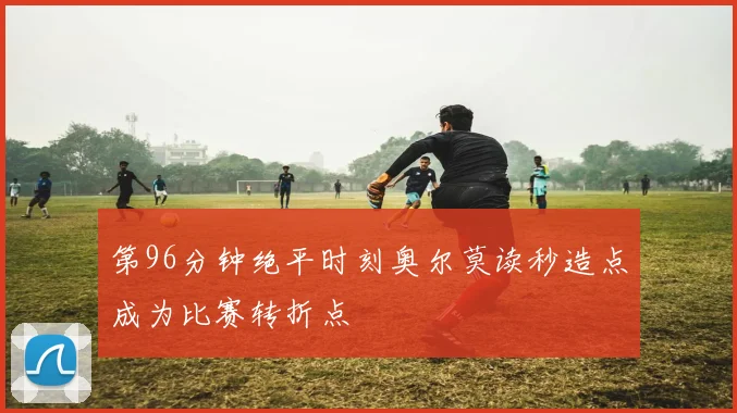 第96分钟绝平时刻奥尔莫读秒造点成为比赛转折点